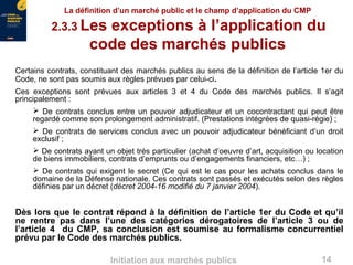 14Initiation aux marchés publics
La définition d’un marché public et le champ d’application du CMP
2.3.3 Les exceptions à l’application du
code des marchés publics
Certains contrats, constituant des marchés publics au sens de la définition de l’article 1er du
Code, ne sont pas soumis aux règles prévues par celui-ci.
Ces exceptions sont prévues aux articles 3 et 4 du Code des marchés publics. Il s’agit
principalement :
 De contrats conclus entre un pouvoir adjudicateur et un cocontractant qui peut être
regardé comme son prolongement administratif. (Prestations intégrées de quasi-régie) ;
 De contrats de services conclus avec un pouvoir adjudicateur bénéficiant d’un droit
exclusif ;
 De contrats ayant un objet très particulier (achat d’oeuvre d’art, acquisition ou location
de biens immobiliers, contrats d’emprunts ou d’engagements financiers, etc…) ;
 De contrats qui exigent le secret (Ce qui est le cas pour les achats conclus dans le
domaine de la Défense nationale. Ces contrats sont passés et exécutés selon des règles
définies par un décret (décret 2004-16 modifié du 7 janvier 2004).
Dès lors que le contrat répond à la définition de l’article 1er du Code et qu’il
ne rentre pas dans l’une des catégories dérogatoires de l’article 3 ou de
l’article 4 du CMP, sa conclusion est soumise au formalisme concurrentiel
prévu par le Code des marchés publics.
 