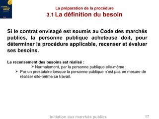 17Initiation aux marchés publics
La préparation de la procédure
3.1 La définition du besoin
Si le contrat envisagé est soumis au Code des marchés
publics, la personne publique acheteuse doit, pour
déterminer la procédure applicable, recenser et évaluer
ses besoins.
Le recensement des besoins est réalisé :
 Normalement, par la personne publique elle-même ;
 Par un prestataire lorsque la personne publique n’est pas en mesure de
réaliser elle-même ce travail.
 