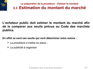 21Initiation aux marchés publics
La préparation de la procédure – Estimer le montant
3.3 Estimation du montant du marché
L’acheteur public doit estimer le montant du marché afin
de le comparer aux seuils prévus au Code des marchés
publics.
En effet ce sont ces seuils qui vont déterminer entre autres :
 La procédure à mettre en place ;
 La publicité à organiser
 