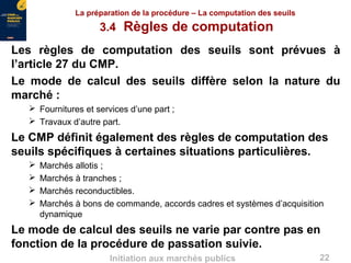 22Initiation aux marchés publics
La préparation de la procédure – La computation des seuils
3.4 Règles de computation
Les règles de computation des seuils sont prévues à
l’article 27 du CMP.
Le mode de calcul des seuils diffère selon la nature du
marché :
 Fournitures et services d’une part ;
 Travaux d’autre part.
Le CMP définit également des règles de computation des
seuils spécifiques à certaines situations particulières.
 Marchés allotis ;
 Marchés à tranches ;
 Marchés reconductibles.
 Marchés à bons de commande, accords cadres et systèmes d’acquisition
dynamique
Le mode de calcul des seuils ne varie par contre pas en
fonction de la procédure de passation suivie.
 