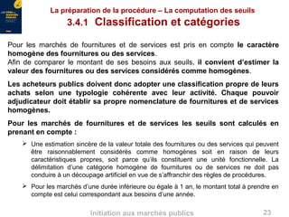 23Initiation aux marchés publics
La préparation de la procédure – La computation des seuils
3.4.1 Classification et catégories
Pour les marchés de fournitures et de services est pris en compte le caractère
homogène des fournitures ou des services.
Afin de comparer le montant de ses besoins aux seuils, il convient d’estimer la
valeur des fournitures ou des services considérés comme homogènes.
Les acheteurs publics doivent donc adopter une classification propre de leurs
achats selon une typologie cohérente avec leur activité. Chaque pouvoir
adjudicateur doit établir sa propre nomenclature de fournitures et de services
homogènes.
Pour les marchés de fournitures et de services les seuils sont calculés en
prenant en compte :
 Une estimation sincère de la valeur totale des fournitures ou des services qui peuvent
être raisonnablement considérés comme homogènes soit en raison de leurs
caractéristiques propres, soit parce qu’ils constituent une unité fonctionnelle. La
délimitation d’une catégorie homogène de fournitures ou de services ne doit pas
conduire à un découpage artificiel en vue de s’affranchir des règles de procédures.
 Pour les marchés d’une durée inférieure ou égale à 1 an, le montant total à prendre en
compte est celui correspondant aux besoins d’une année.
 
