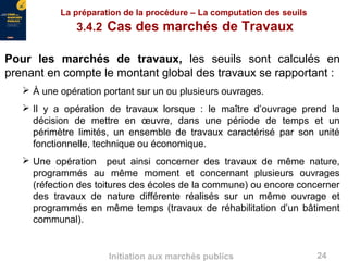 24Initiation aux marchés publics
La préparation de la procédure – La computation des seuils
3.4.2 Cas des marchés de Travaux
Pour les marchés de travaux, les seuils sont calculés en
prenant en compte le montant global des travaux se rapportant :
 À une opération portant sur un ou plusieurs ouvrages.
 Il y a opération de travaux lorsque : le maître d’ouvrage prend la
décision de mettre en œuvre, dans une période de temps et un
périmètre limités, un ensemble de travaux caractérisé par son unité
fonctionnelle, technique ou économique.
 Une opération peut ainsi concerner des travaux de même nature,
programmés au même moment et concernant plusieurs ouvrages
(réfection des toitures des écoles de la commune) ou encore concerner
des travaux de nature différente réalisés sur un même ouvrage et
programmés en même temps (travaux de réhabilitation d’un bâtiment
communal).
 