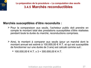 27Initiation aux marchés publics
La préparation de la procédure – La computation des seuils
3.4.5 Marchés reconductibles
Marchés susceptibles d’être reconduits :
 Pour la comparaison aux seuils, l’acheteur public doit prendre en
compte le montant total des prestations susceptibles d’être réalisées
pendant toute la durée du marché, reconductions comprises.
 Ainsi, le montant à comparer aux seuils (pour un marché dont le
montant annuel est estimé à 100.000,00 € H.T. et qui est susceptible
de fonctionner sur une durée de 3 ans) est calculé comme suit :
 100.000,00 € H.T. x 3 = 300.000,00 € H.T.
 