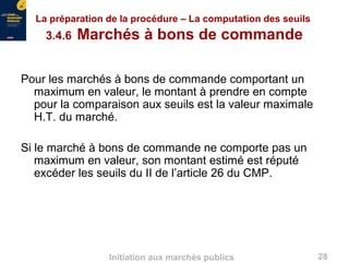 28Initiation aux marchés publics
La préparation de la procédure – La computation des seuils
3.4.6 Marchés à bons de commande
Pour les marchés à bons de commande comportant un
maximum en valeur, le montant à prendre en compte
pour la comparaison aux seuils est la valeur maximale
H.T. du marché.
Si le marché à bons de commande ne comporte pas un
maximum en valeur, son montant estimé est réputé
excéder les seuils du II de l’article 26 du CMP.
 