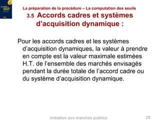 29Initiation aux marchés publics
La préparation de la procédure – La computation des seuils
3.5 Accords cadres et systèmes
d’acquisition dynamique :
Pour les accords cadres et les systèmes
d’acquisition dynamiques, la valeur à prendre
en compte est la valeur maximale estimées
H.T. de l’ensemble des marchés envisagés
pendant la durée totale de l’accord cadre ou
du système d’acquisition dynamique.
 