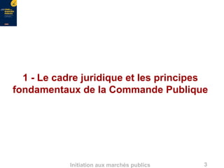 3Initiation aux marchés publics
1 - Le cadre juridique et les principes
fondamentaux de la Commande Publique
 