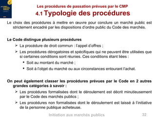 32Initiation aux marchés publics
Les procédures de passation prévues par le CMP
4.1 Typologie des procédures
Le choix des procédures à mettre en œuvre pour conclure un marché public est
strictement encadré par les dispositions d’ordre public du Code des marchés.
Le Code distingue plusieurs procédures
 La procédure de droit commun : l’appel d’offres ;
 Les procédures dérogatoires et spécifiques qui ne peuvent être utilisées que
si certaines conditions sont réunies. Ces conditions étant liées :
 Soit au montant du marché ;
 Soit à l’objet du marché ou aux circonstances entourant l’achat.
On peut également classer les procédures prévues par le Code en 2 autres
grandes catégories à savoir :
 Les procédures formalisées dont le déroulement est décrit minutieusement
par le Code des marchés publics ;
 Les procédures non formalisées dont le déroulement est laissé à l’initiative
de la personne publique acheteuse.
 