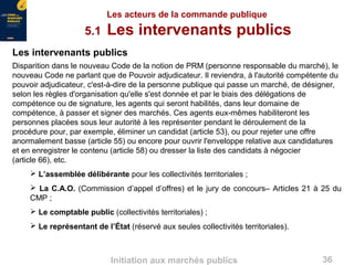 36Initiation aux marchés publics
Les acteurs de la commande publique
5.1 Les intervenants publics
Les intervenants publics
Disparition dans le nouveau Code de la notion de PRM (personne responsable du marché), le
nouveau Code ne parlant que de Pouvoir adjudicateur. Il reviendra, à l'autorité compétente du
pouvoir adjudicateur, c'est-à-dire de la personne publique qui passe un marché, de désigner,
selon les règles d'organisation qu'elle s'est donnée et par le biais des délégations de
compétence ou de signature, les agents qui seront habilités, dans leur domaine de
compétence, à passer et signer des marchés. Ces agents eux-mêmes habiliteront les
personnes placées sous leur autorité à les représenter pendant le déroulement de la
procédure pour, par exemple, éliminer un candidat (article 53), ou pour rejeter une offre
anormalement basse (article 55) ou encore pour ouvrir l'enveloppe relative aux candidatures
et en enregistrer le contenu (article 58) ou dresser la liste des candidats à négocier
(article 66), etc.
 L’assemblée délibérante pour les collectivités territoriales ;
 La C.A.O. (Commission d’appel d’offres) et le jury de concours– Articles 21 à 25 du
CMP ;
 Le comptable public (collectivités territoriales) ;
 Le représentant de l’État (réservé aux seules collectivités territoriales).
 