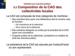 38Initiation aux marchés publics
Initiation aux marchés publics
5.3 Composition de la CAO des
collectivités locales
La CAO est composée de trois catégories de membres :
• Des membres élus ayant voix délibérative dont le nombre varie
en fonction :
– De l’importance de la collectivité
– De la nature de la collectivité
• Des membres désignés ou invités par le président de la CAO
ayant voix consultative
• D’agents publics de la collectivité, compétents en matière de
droit des marchés publics.
La présidence de la CAO est assurée par l’exécutif local
ou son représentant.
 
