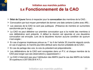 39Initiation aux marchés publics
Initiation aux marchés publics
5.4 Fonctionnement de la CAO
 Délai de 5 jours francs à respecter pour la convocation des membres de la CAO ;
 Convocation par tout moyen permettant de donner une date certaine (Lettre avec AR) ;
 Les séances de la CAO ne sont pas publiques (Présence de membre en surnombre
sanctionnée par le Juge) ;
 La CAO ne peut délibérer sur première convocation que si la moitié des membres à
voix délibérative sont présents. A défaut la réunion est ajournée et une deuxième
convocation est envoyée. Lors de la deuxième réunion aucune condition de quorum
n’est exigée ;
 En cas d’urgence impérieuse prévue au 1° du II de l’article 35 (marché négocié conclu
en cas d’urgence), le marché peut être attribué sans réunion préalable de la CAO ;
 En cas de partage des voix, la voix du président est prépondérante ;
 Les délibérations de la CAO sont consignées dans un P.V. et chaque membre de la
CAO peut exiger que ses observations y apparaissent ;l
 La CAO n’intervient pas pour l’attribution des MAPA (sauf le cas des MAPA de l’article
30 supérieurs à 207.000,00 € H.T.)
 