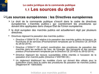 4Initiation aux marchés publics
 Les sources européennes : les Directives européennes
 Le droit de la commande publique s'inscrit dans le cadre de directives
européennes « marchés publics » qui coordonnent les procédures qui
doivent être appliquées dans chaque État de l'Union européenne.
 le droit européen des marchés publics est actuellement régit par plusieurs
directives.
 Directives régissant la passation des marchés publics :
• Directive n°2004/18 CE relative à la passation des marchés publics de travaux, de
fournitures et de services (Prochainement remplacée par la Directive CE 2014/24
du 26-02-2014) ;
• Directive n°2004/17 CE portant coordination des procédures de passation des
marchés dans les secteurs de l’eau, de l’énergie, des transports et des services
postaux (Prochainement remplacée par la Directive CE 2014/25 du 26-02-2014) ;
 Directive régissant les recours susceptibles d’être intentés à l’occasion de la
passation d’un marché public (Directive n°2007/66 CE) ;
 Un règlement établissant les modèles d’avis qui doivent être utilisés pour la
publication d'avis dans le cadre des procédures de passation de marchés publics
(Règlement N° 1564/2005)
Le cadre juridique de la commande publique
1.1 Les sources du droit
 