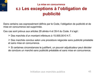 45Initiation aux marchés publics
La mise en concurrence
6.3 Les exceptions à l’obligation de
publicité
Dans certains cas expressément définis par le Code, l’obligation de publicité et de
mise en concurrence est supprimée.
Ces cas sont prévus aux articles 28 alinéa 4 et 35-II du Code. Il s’agit :
 Des marchés d’un montant inférieurs à 15.000,00 € H.T.
 Des marchés conclus selon une procédure négociée sans publicité préalable
et sans mise en concurrence.
 Si certaines circonstances le justifient, un pouvoir adjudicateur peut décider
de conclure un marché sans publicité préalable et sans mise en concurrence.
 
