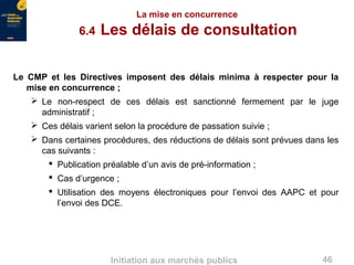 46Initiation aux marchés publics
La mise en concurrence
6.4 Les délais de consultation
Le CMP et les Directives imposent des délais minima à respecter pour la
mise en concurrence ;
 Le non-respect de ces délais est sanctionné fermement par le juge
administratif ;
 Ces délais varient selon la procédure de passation suivie ;
 Dans certaines procédures, des réductions de délais sont prévues dans les
cas suivants :
 Publication préalable d’un avis de pré-information ;
 Cas d’urgence ;
 Utilisation des moyens électroniques pour l’envoi des AAPC et pour
l’envoi des DCE.
 