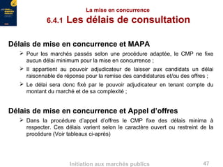 47Initiation aux marchés publics
La mise en concurrence
6.4.1 Les délais de consultation
Délais de mise en concurrence et MAPA
 Pour les marchés passés selon une procédure adaptée, le CMP ne fixe
aucun délai minimum pour la mise en concurrence ;
 Il appartient au pouvoir adjudicateur de laisser aux candidats un délai
raisonnable de réponse pour la remise des candidatures et/ou des offres ;
 Le délai sera donc fixé par le pouvoir adjudicateur en tenant compte du
montant du marché et de sa complexité ;
Délais de mise en concurrence et Appel d’offres
 Dans la procédure d’appel d’offres le CMP fixe des délais minima à
respecter. Ces délais varient selon le caractère ouvert ou restreint de la
procédure (Voir tableaux ci-après)
 