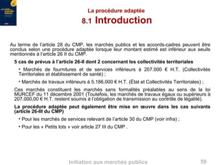 59Initiation aux marchés publics
La procédure adaptée
8.1 Introduction
Au terme de l’article 28 du CMP, les marchés publics et les accords-cadres peuvent être
conclus selon une procédure adaptée lorsque leur montant estimé est inférieur aux seuils
mentionnés à l’article 26 II du CMP.
5 cas de prévus à l’article 26-II dont 2 concernant les collectivités territoriales
• Marchés de fournitures et de services inférieurs à 207.000 € H.T. (Collectivités
Territoriales et établissement de santé) ;
• Marchés de travaux inférieurs à 5.186.000 € H.T. (État et Collectivités Territoriales) ;
Ces marchés constituent les marchés sans formalités préalables au sens de la loi
MURCEF du 11 décembre 2001 (Toutefois, les marchés de travaux égaux ou supérieurs à
207.000,00 € H.T. restent soumis à l’obligation de transmission au contrôle de légalité).
La procédure adaptée peut également être mise en œuvre dans les cas suivants
(article 26-III du CMP)
• Pour les marchés de services relevant de l’article 30 du CMP (voir infra) ;
• Pour les « Petits lots » voir article 27 III du CMP .
 