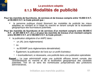 61Initiation aux marchés publics
La procédure adaptée
8.1.3 Modalités de publicité
Pour les marchés de fournitures, de services et de travaux compris entre 15.000 € H.T.
et 90.000 € H.T. le Code prévoit que :
 la personne publique choisit librement les modalités de publicité les mieux
adaptées au montant et à l’objet du marché en tenant compte de la localisation
géographique des fournisseurs potentiels.
Pour les marchés de fournitures et de services d’un montant compris entre 90.000 €
H.T. et 207.000 € H.T. (C.L.) et pour les marchés de travaux d’un montant compris
entre 90.000 € H.T. et 5.186.000 € H.T. le Code prévoit :
 la publication obligatoire d’un AAPC dans :
• un JAL (avis réglementaire)
• ou
• au BOAMP (avis réglementaire dématérialisé)
• Également, la publication de l’avis sur un profil d’acheteur.
• + éventuellement, si nécessaire, une publicité dans une publication spécialisée
Rappel : Le juge administratif exige une publicité efficace tenant compte des
caractéristiques du marché et de la localisation géographique des candidats
potentiels. Voir en ce sens les nombreuses jurisprudences des juridictions
administratives.
 