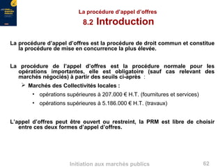 62Initiation aux marchés publics
La procédure d’appel d’offres
8.2 Introduction
La procédure d’appel d’offres est la procédure de droit commun et constitue
la procédure de mise en concurrence la plus élevée.
La procédure de l’appel d’offres est la procédure normale pour les
opérations importantes, elle est obligatoire (sauf cas relevant des
marchés négociés) à partir des seuils ci-après :
 Marchés des Collectivités locales :
• opérations supérieures à 207.000 € H.T. (fournitures et services)
• opérations supérieures à 5.186.000 € H.T. (travaux)
L’appel d’offres peut être ouvert ou restreint, la PRM est libre de choisir
entre ces deux formes d’appel d’offres.
 