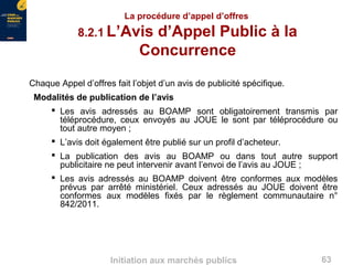 63Initiation aux marchés publics
La procédure d’appel d’offres
8.2.1 L’Avis d’Appel Public à la
Concurrence
Chaque Appel d’offres fait l’objet d’un avis de publicité spécifique.
Modalités de publication de l’avis
 Les avis adressés au BOAMP sont obligatoirement transmis par
téléprocédure, ceux envoyés au JOUE le sont par téléprocédure ou
tout autre moyen ;
 L’avis doit également être publié sur un profil d’acheteur.
 La publication des avis au BOAMP ou dans tout autre support
publicitaire ne peut intervenir avant l’envoi de l’avis au JOUE ;
 Les avis adressés au BOAMP doivent être conformes aux modèles
prévus par arrêté ministériel. Ceux adressés au JOUE doivent être
conformes aux modèles fixés par le règlement communautaire n°
842/2011.
 