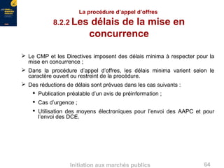 64Initiation aux marchés publics
La procédure d’appel d’offres
8.2.2 Les délais de la mise en
concurrence
 Le CMP et les Directives imposent des délais minima à respecter pour la
mise en concurrence ;
 Dans la procédure d’appel d’offres, les délais minima varient selon le
caractère ouvert ou restreint de la procédure.
 Des réductions de délais sont prévues dans les cas suivants :
 Publication préalable d’un avis de préinformation ;
 Cas d’urgence ;
 Utilisation des moyens électroniques pour l’envoi des AAPC et pour
l’envoi des DCE.
 