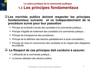 7Initiation aux marchés publics
Le cadre juridique de la commande publique
1.3 Les principes fondamentaux
 Les marchés publics doivent respecter les principes
fondamentaux suivants et ce indépendamment de la
procédure suivie pour leur passation
 Principe de la liberté d’accès des candidats à la commande publique ;
 Principe d’égalité de traitement des candidats à la commande publique ;
 Principe de transparence des procédures ;
 Principe de la définition des besoins préalablement à toute consultation ;
 Principe de mise en concurrence des candidats et du respect des obligations
de publicité.
 Le Respect de ces principes doit conduire à assurer:
 L’efficacité de la commande publique ;
 La bonne utilisation des deniers publics.
 