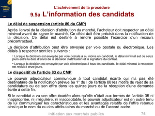 74Initiation aux marchés publics
L’achèvement de la procédure
9.5a L’information des candidats
Le délai de suspension (article 80 du CMP)
Après l’envoi de la décision d’attribution du marché, l’acheteur doit respecter un délai
minimal avant de signer le marché. Ce délai doit être précisé dans la notification de
la décision. Ce délai est destiné à rendre possible l’exercice d’un recours
précontractuel.
La décision d’attribution peut être envoyée par voie postale ou électronique. Les
délais à respecter sont les suivants :
• Lorsque la décision est envoyée par voie postale à au moins un candidat, le délai minimal est de seize
jours entre la date d’envoi de la décision d’attribution et la signature du contrat.
• Lorsque la décision est envoyée par voie électronique à tous les candidats, le délai minimal à respecter
est réduit à onze jours.
Le dispositif de l’article 83 du CMP
Le pouvoir adjudicateur communique à tout candidat écarté qui n'a pas été
destinataire de la notification prévue au 1° du I de l'article 80 les motifs du rejet de sa
candidature ou de son offre dans les quinze jours de la réception d'une demande
écrite à cette fin.
Si le candidat a vu son offre écartée alors qu'elle n'était aux termes de l'article 35 ni
inappropriée, ni irrégulière, ni inacceptable, le pouvoir adjudicateur est en outre tenu
de lui communiquer les caractéristiques et les avantages relatifs de l'offre retenue
ainsi que le nom du ou des attributaires du marché ou de l'accord-cadre.
 