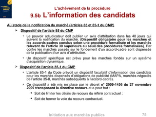 75Initiation aux marchés publics
L’achèvement de la procédure
9.5b L’information des candidats
Au stade de la notification du marché (articles 85 et 85-1 du CMP)
 Dispositif de l’article 85 du CMP
• Le pouvoir adjudicateur doit publier un avis d’attribution dans les 48 jours qui
suivent la notification du marché. (Dispositif obligatoire pour les marchés et
les accords-cadres conclus selon une procédure formalisée et les marchés
relevant de l’article 30 supérieurs au seuil des procédures formalisées). Par
contre les marchés passés sur le fondement d’un accord-cadre sont dispensés
de la publication d’un avis d’attribution.
• Un dispositif spécifique est prévu pour les marchés fondés sur un système
d’acquisition dynamique.
 Dispositif de l’article 85-1 du CMP
• L’article 85-1 du Code prévoit un dispositif facultatif d’information des candidats
pour les marchés dispensés d’obligations de publicité (MAPA, marchés négociés
de l’article 35-II, marchés subséquents à l’accord-cadre).
• Ce dispositif a été mis en place par le décret n° 2009-1456 du 27 novembre
2009 transposant la directive recours et a pour but :
 Soit de limiter les délais de recours du référé contractuel ;
 Soit de fermer la voie du recours contractuel.
 