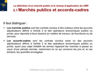 9Initiation aux marchés publics
La définition d’un marché public et le champ d’application du CMP
2.1 Marchés publics et accords-cadres
Il faut distinguer :
 Les marchés publics sont les contrats conclus à titre onéreux entre les pouvoirs
adjudicateurs définis à l'article 2 et des opérateurs économiques publics ou
privés, pour répondre à leurs besoins en matière de travaux, de fournitures ou de
services.
 Les accords-cadres sont les contrats conclus entre un des pouvoirs
adjudicateurs définis à l'article 2 et des opérateurs économiques publics ou
privés, ayant pour objet d'établir les termes régissant les marchés à passer au
cours d'une période donnée, notamment en ce qui concerne les prix et, le cas
échéant, les quantités envisagées.
 