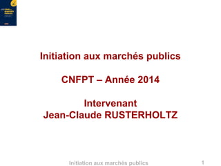 1Initiation aux marchés publics
Initiation aux marchés publics
CNFPT – Année 2014
Intervenant
Jean-Claude RUSTERHOLTZ
 