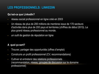 LES PROFESSIONNELS: LINKEDIN
Qu’est-ce que LinkedIn?
- réseau social professionnel en ligne créé en 2003
- Un réseau de pl...