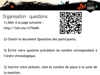 Organisation : questions 
1) Aller à la page suivante : 
http://1drv.ms/1tTNaPe 
2) Choisir le document Questions des participants. 
3) Écrire votre question précédant du nombre correspondant à 
l’ordre chronologique. 
3) Inscrire votre prénom, nom et numéro de place à la suite de 
la question. 
 