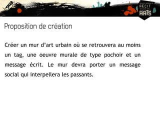 Proposition de création 
Créer un mur d’art urbain où se retrouvera au moins 
un tag, une oeuvre murale de type pochoir et un 
message écrit. Le mur devra porter un message 
social qui interpellera les passants. 
 