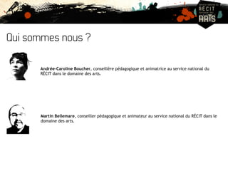 Qui sommes nous ? 
Andrée-Caroline Boucher, conseillère pédagogique et animatrice au service national du 
RÉCIT dans le domaine des arts. 
Martin Bellemare, conseiller pédagogique et animateur au service national du RÉCIT dans le 
domaine des arts. 
 