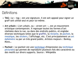 Définitions 
• TAG : Le « tag » est une signature. Il est soit apposé pour signer un 
graff soit utilisé seul et pour lui-même. 
• Art urbain : L'art urbain, ou « street art1 », est un mouvement 
artistique contemporain. Il regroupe toutes les formes d’art 
réalisées dans la rue, ou dans des endroits publics, et englobe 
diverses techniques telles que le graffiti, la réclame, le pochoir, la 
mosaïque, les stickers, l’affichage, etc. C'est principalement un art 
éphémère vu par un très grand public. Artistes majeurs : Banksy, 
Muto… 
• Pochoir : Le pochoir est une technique d'impression (ou technique 
picturale) qui permet de reproduire plusieurs fois des caractères ou 
des motifs sur divers supports. Source : Wikipédia 
 