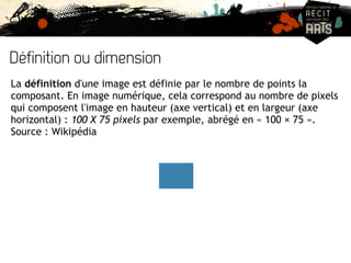 Définition ou dimension 
La définition d'une image est définie par le nombre de points la 
composant. En image numérique, cela correspond au nombre de pixels 
qui composent l'image en hauteur (axe vertical) et en largeur (axe 
horizontal) : 100 X 75 pixels par exemple, abrégé en « 100 × 75 ». 
Source : Wikipédia 
 