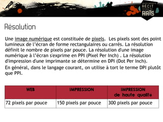 Résolution 
Une image numérique est constituée de pixels. Les pixels sont des point 
lumineux de l’écran de forme rectangulaires ou carrés. La résolution 
définit le nombre de pixels par pouce. La résolution d'une image 
numérique à l’écran s'exprime en PPI (Pixel Per Inch) . La résolution 
d'impression d'une imprimante se détermine en DPI (Dot Per Inch). 
En général, dans le langage courant, on utilise à tort le terme DPI plutôt 
que PPI. 
WEB IMPRESSION IMPRESSION 
de haute qualité 
72 pixels par pouce 150 pixels par pouce 300 pixels par pouce 
 