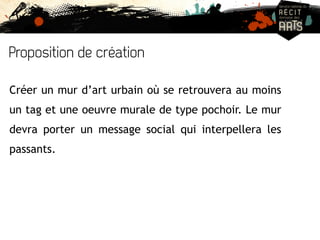 Proposition de création 
Créer un mur d’art urbain où se retrouvera au moins 
un tag et une oeuvre murale de type pochoir. Le mur 
devra porter un message social qui interpellera les 
passants. 
 