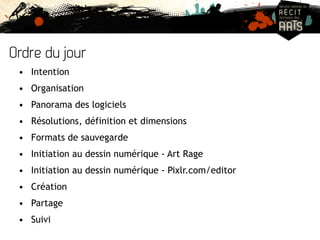 Ordre du jour 
• Intention 
• Organisation 
• Panorama des logiciels 
• Résolutions, définition et dimensions 
• Formats de sauvegarde 
• Initiation au dessin numérique - Art Rage 
• Initiation au dessin numérique - Pixlr.com/editor 
• Création 
• Partage 
• Suivi 
 