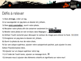 Défis à relever 
1) Dans Artrage, créer un tag. 
2) Le sauvegarder en jpg dans un dossier Art_Urbain. 
3) Dans pixlr.com/editor, ouvrir votre photo. 
4) Recadrer votre photo afin de conserver seulement le visage. 
5) Rendre votre photo en noir et blanc dans Réglages/.… 
6) Utiliser l’outil vectoriel pour découper le contour du visage puis enlever le fond. 
7) Enregistrer en png dans le dossier Art_Urbain. 
8) Ouvrir la photo du mur de votre choix. 
9) Sur une calque supérieur, ajouter votre autoportrait-pochoir, puis ajuster le avec 
Editer/Transformation libre. 
10) Ajouter sur un claque supérieur votre tag 
11) À l’aide de l’outil texte, ajouter un message écrit. 
12) Amusez-vous à ajouter des éléments créatifs et signifiants sur votre mur! 
 