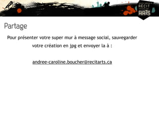 Partage 
Pour présenter votre super mur à message social, sauvegarder 
votre création en jpg et envoyer la à : 
andree-caroline.boucher@recitarts.ca 
 
