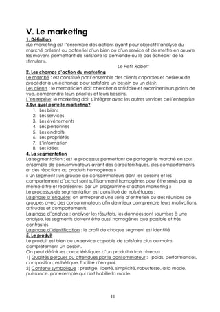 V. Le marketing
1. Définition
«Le marketing est l’ensemble des actions ayant pour objectif l’analyse du
marché présent ou potentiel d’un bien ou d’un service et de mettre en œuvre
les moyens permettant de satisfaire la demande ou le cas échéant de la
stimuler ».
                                             Le Petit Robert
2. Les champs d’action du marketing
Le marché : est constitué par l’ensemble des clients capables et désireux de
procéder à un échange pour satisfaire un besoin ou un désir.
Les clients : le mercaticien doit chercher à satisfaire et examiner leurs points de
vue, comprendre leurs priorités et leurs besoins.
L’entreprise: le marketing doit s’intégrer avec les autres services de l’entreprise
3.Sur quoi porte le marketing?
    1. Les biens
    2. Les services
    3. Les événements
    4. Les personnes
    5. Les endroits
    6. Les propriétés
    7. L’information
    8. Les idées
4. La segmentation
La segmentation : est le processus permettant de partager le marché en sous
ensemble de consommateurs ayant des caractéristiques, des comportements
et des réactions au produits homogènes »
« Un segment : un groupe de consommateurs dont les besoins et les
comportement d’achat sont suffisamment homogènes pour être servis par la
même offre et représentés par un programme d’action marketing »
Le processus de segmentation est constitué de trois étapes :
La phase d’enquête: on entreprend une série d’entretien ou des réunions de
groupes avec des consommateurs afin de mieux comprendre leurs motivations,
attitudes et comportements
La phase d’analyse : analyser les résultats, les données sont soumises à une
analyse, les segments doivent être aussi homogènes que possible et très
contrastés
La phase d’identification : le profil de chaque segment est identifié
5. Le produit
Le produit est bien ou un service capable de satisfaire plus ou moins
complètement un besoin.
On peut définir les caractéristiques d’un produit à trois niveaux :
1) Qualités perçues ou attendues par le consommateur : poids, performances,
composition, esthétique, facilité d’emploi.
2) Contenu symbolique : prestige, liberté, simplicité, robustesse, à la mode,
puissance, par exemple qui doit habille la mode.




                                        11
 