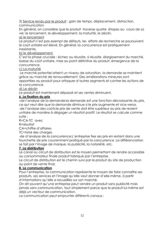 3) Service rendu par le produit : gain de temps, déplacement, distraction,
communication
En général, on considère que le produit traverse quatre étapes au cours de sa
vie: le lancement, le développement, la maturité, le déclin.
a) le lancement
Le produit n’est pas exempt de défauts, les efforts de recherche se poursuivent,
le coût unitaire est élevé. En général, la concurrence est pratiquement
inexistante.
b) le développement
C’est la phase cruciale : échec ou réussite, si réussite, élargissement du marché,
baisse du coût unitaire, mise au point définitive du produit, émergence de la
concurrence.
c) La maturité
 Le marché potentiel atteint un niveau de saturation, la demande se maintient
grâce au marché de renouvellement. Des améliorations mineures sont
apportées au produit pour attaquer d’autres segments et contrer les actions de
la concurrence.
d) Le déclin
Le produit est maintenant dépassé et ses ventes diminuent.
6. La fixation du prix
-de l’analyse de la demande:la demande est une fonction décroissante du prix,
ce qui veut dire que la demande diminue si le prix augmente et vice-versa.
-de l’analyse des coûts:le prix de vente doit être supérieur au prix de revient
unitaire de manière à dégager un résultat positif. Le résultat se calcule comme
suite :
R=CA-TC avec
R=résultat
CA=chiffre d’affaires
TC=total des charges
-de d’analyse de la concurrence:L’entreprise fixe ses prix en restant dans une
fourchette de prix couramment pratiqué par la concurrence .La différenciation
se fait par l’image de marque, la publicité, la notoriété, etc.
7. La distribution
Le canal ou circuit de distribution est le moyen permettant de rendre accessible
au consommateur finale produit fabriqué par l’entreprise.
Le circuit de distribution est le chemin suivi par le produit du site de production
au point de vente final.
8. La communication
Pour l’entreprise, la communication représente le moyen de faire connaître ses
produits, ses services et l’image qu’elle veut donner d’elle-même, à partir
d’informations qu’elle a recueillies sur son marché.
On dit souvent qu’une entreprise peut vendre un produit sans publicité mais
jamais sans communication, tout simplement parce que le produit lui-même est
déjà un vecteur de communication.
La communication peut emprunter différents canaux :




                                        12
 
