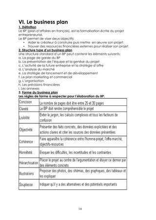VI. Le business plan
1. Définition
Le BP (plan d’affaires en français), est la formalisation écrite du projet
entrepreneurial.
Le BP permet de viser deux objectifs:
    • Aider le créateur à construire puis mettre en œuvre son projet;
    • Trouver des ressources financières externes pour réaliser son projet.
2. Structure type d’un business plan
Une structure standard d’un BP peut contenir les éléments suivants:
a. La page de garde du BP
b. La présentation de l’équipe et la genèse du projet
c. L’activité de la future entreprise et la stratégie d’offre
d. L’analyse du marché
e. La stratégie de lancement et de développement
f. Le plan marketing et commercial
g. L’organisation
h. Les prévisions financières
i. Les annexes
3. Forme du business plan
Les règles de forme à respecter pour l’élaboration du BP:




                                        14
 