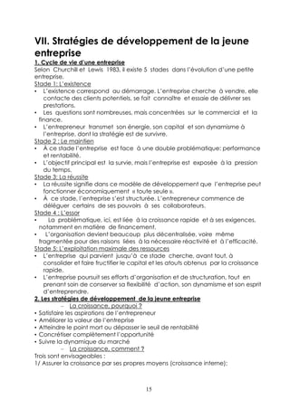 VII. Stratégies de développement de la jeune
entreprise
1. Cycle de vie d’une entreprise
Selon Churchill et Lewis 1983, il existe 5 stades dans l’évolution d’une petite
entreprise.
Stade 1: L’existence
• L’existence correspond au démarrage. L’entreprise cherche à vendre, elle
    contacte des clients potentiels, se fait connaître et essaie de délivrer ses
    prestations.
• Les questions sont nombreuses, mais concentrées sur le commercial et la
  finance.
• L’entrepreneur transmet son énergie, son capital et son dynamisme à
    l’entreprise, dont la stratégie est de survivre.
Stade 2 : Le maintien
• À ce stade l’entreprise est face à une double problématique: performance
    et rentabilité.
• L’objectif principal est la survie, mais l’entreprise est exposée à la pression
    du temps.
Stade 3: La réussite
• La réussite signifie dans ce modèle de développement que l’entreprise peut
    fonctionner économiquement « toute seule ».
• À ce stade, l’entreprise s’est structurée. L’entrepreneur commence de
    déléguer certains de ses pouvoirs à ses collaborateurs.
Stade 4 : L’essor
•     La problématique, ici, est liée à la croissance rapide et à ses exigences,
  notamment en matière de financement.
•    L’organisation devient beaucoup plus décentralisée, voire même
  fragmentée pour des raisons liées à la nécessaire réactivité et à l’efficacité.
Stade 5: L’exploitation maximale des ressources
• L’entreprise qui parvient jusqu’à ce stade cherche, avant tout, à
    consolider et faire fructifier le capital et les atouts obtenus par la croissance
    rapide.
• L’entreprise poursuit ses efforts d’organisation et de structuration, tout en
    prenant soin de conserver sa flexibilité d’action, son dynamisme et son esprit
    d’entreprendre.
2. Les stratégies de développement de la jeune entreprise
           – La croissance, pourquoi ?
• Satisfaire les aspirations de l’entrepreneur
• Améliorer la valeur de l’entreprise
• Atteindre le point mort ou dépasser le seuil de rentabilité
• Concrétiser complètement l’opportunité
• Suivre la dynamique du marché
           – La croissance, comment ?
Trois sont envisageables :
1/ Assurer la croissance par ses propres moyens (croissance interne);



                                         15
 