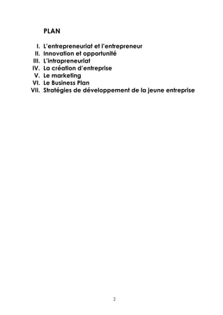 PLAN

   I.   L’entrepreneuriat et l’entrepreneur
  II.   Innovation et opportunité
 III.   L’intrapreneuriat
IV.     La création d’entreprise
 V.     Le marketing
VI.     Le Business Plan
VII.    Stratégies de développement de la jeune entreprise




                               2
 