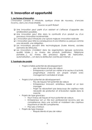 II. Innovation et opportunité
1. Les formes d’innovation
L’innovation consiste à introduire, quelque chose de nouveau, d’encore
inconnu, dans une chose établie.
                             Source: Le petit Robert

      Une innovation peut partir d’un existant et s’efforcer d’apporter des
      améliorations possibles.
      Une innovation peut être dans la continuité d’un produit ou d’un
      processus: innovation incrémentale
      L’innovation peut introduire une rupture majeure: innovation radicale
      L’innovation peut être la conséquence d’une initiative ou perçue comme
      une nécessité, une obligation.
      Les innovations peuvent être technologiques (fusée Ariane), sociales
      (semaine de 35heures).
      Les innovations s’installent dans les organisations (groupe autonome,
      qualité totale…), au niveau des produits (ordinateur, Téléphone
      portable…), au niveau des processus (lignes de fabrication,
      automatisation…) et dans la distribution (ventre par Internet…)

2. Typologie des projets

         •   Projets à faible potentiel de développement:
                       – peu de risques et peu de valeurs
                       – Entrepreneur connaît son métier et le secteur d’activité,
                           pragmatique cherche son propre emploi avec
                           management centralisé et simple

         •   Projets à fort potentiel de développement:
                       – Peu de risques/ fort potentiel de valeurs
                       – Entrepreneur innovant, ambitieux, leader et un bon
                           manager
                       – Projet ne nécessitant pas beaucoup de capitaux mais
                           nécessité de protection et d’évolution rapide dans le
                           marché
         •   Projets de type grand jeu:
                • Haut niveau de risques et haut potentiel de valeurs
                • Entrepreneur est un très bon professionnel reconnu par ses
                    compétences dans une activité et mobilisent des capitaux
                    importants et des RH compétentes
                • Pas/ peu d’erreurs
         •   Projets de type impasse:
                       – Risques élevés et peu de valeur




                                        6
 