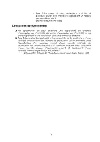 –   Bon Entrepreneur à des motivations sociales et
                           politiques plutôt que financières possédant un réseau
                           personnel important.
                       –   Droit à l’erreur moins toléré

3. De l’idée à l’opportunité d’affaires

      Par opportunité, on peut entendre une opportunité de création
      d’entreprise (ou d’activité), de reprise d’entreprise (ou d’activité) ou de
      développement d’une innovation dans une entreprise existante.
      Pour Schumpeter, l’opportunité entrepreneuriale est la résultante « d’une
      nouvelle combinaison des facteurs de production qui se manifeste dans
      l’introduction d’un nouveau produit, d’une nouvelle méthode de
      production, lors de l’exploitation d’un nouveau marché, de la conquête
      d’une nouvelle source d’approvisionnement et, finalement d’une
      nouvelle forme d’organisation industrielle »
             Schumpeter, Théorie de l’évolution économique, Paris, Dalloz, 1935




                                          7
 
