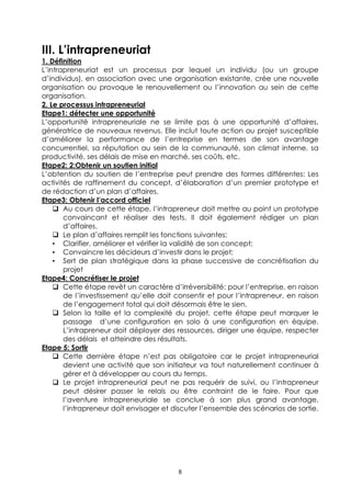 III. L’intrapreneuriat
1. Définition
L’intrapreneuriat est un processus par lequel un individu (ou un groupe
d’individus), en association avec une organisation existante, crée une nouvelle
organisation ou provoque le renouvellement ou l’innovation au sein de cette
organisation.
2. Le processus intrapreneurial
Etape1: détecter une opportunité
L’opportunité intrapreneuriale ne se limite pas à une opportunité d’affaires,
génératrice de nouveaux revenus. Elle inclut toute action ou projet susceptible
d’améliorer la performance de l’entreprise en termes de son avantage
concurrentiel, sa réputation au sein de la communauté, son climat interne, sa
productivité, ses délais de mise en marché, ses coûts, etc.
Etape2: 2:Obtenir un soutien initial
L’obtention du soutien de l’entreprise peut prendre des formes différentes: Les
activités de raffinement du concept, d’élaboration d’un premier prototype et
de rédaction d’un plan d’affaires.
Etape3: Obtenir l’accord officiel
       Au cours de cette étape, l’intrapreneur doit mettre au point un prototype
       convaincant et réaliser des tests. Il doit également rédiger un plan
       d’affaires.
       Le plan d’affaires remplit les fonctions suivantes:
    • Clarifier, améliorer et vérifier la validité de son concept;
    • Convaincre les décideurs d’investir dans le projet;
    • Sert de plan stratégique dans la phase successive de concrétisation du
       projet
Etape4: Concrétiser le projet
       Cette étape revêt un caractère d’irréversibilité: pour l’entreprise, en raison
       de l’investissement qu’elle doit consentir et pour l’intrapreneur, en raison
       de l’engagement total qui doit désormais être le sien.
       Selon la taille et la complexité du projet, cette étape peut marquer le
       passage d’une configuration en solo à une configuration en équipe.
       L’intrapreneur doit déployer des ressources, diriger une équipe, respecter
       des délais et atteindre des résultats.
Etape 5: Sortir
       Cette dernière étape n’est pas obligatoire car le projet intrapreneurial
       devient une activité que son initiateur va tout naturellement continuer à
       gérer et à développer au cours du temps.
       Le projet intrapreneurial peut ne pas requérir de suivi, ou l’intrapreneur
       peut désirer passer le relais ou être contraint de le faire. Pour que
       l’aventure intrapreneuriale se conclue à son plus grand avantage,
       l’intrapreneur doit envisager et discuter l’ensemble des scénarios de sortie.




                                         8
 