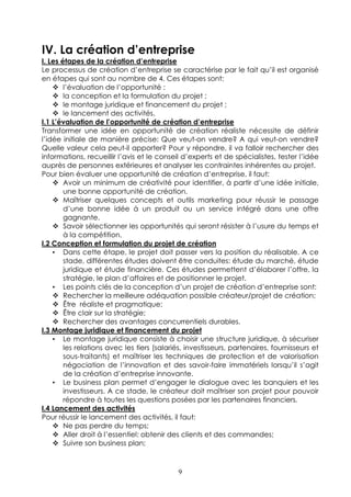 IV. La création d’entreprise
I. Les étapes de la création d’entreprise
Le processus de création d’entreprise se caractérise par le fait qu’il est organisé
en étapes qui sont au nombre de 4. Ces étapes sont:
        l’évaluation de l’opportunité ;
        la conception et la formulation du projet ;
        le montage juridique et financement du projet ;
        le lancement des activités.
I.1 L’évaluation de l’opportunité de création d’entreprise
Transformer une idée en opportunité de création réaliste nécessite de définir
l’idée initiale de manière précise: Que veut-on vendre? A qui veut-on vendre?
Quelle valeur cela peut-il apporter? Pour y répondre, il va falloir rechercher des
informations, recueillir l’avis et le conseil d’experts et de spécialistes, tester l’idée
auprès de personnes extérieures et analyser les contraintes inhérentes au projet.
Pour bien évaluer une opportunité de création d’entreprise, il faut:
        Avoir un minimum de créativité pour identifier, à partir d’une idée initiale,
        une bonne opportunité de création.
        Maîtriser quelques concepts et outils marketing pour réussir le passage
        d’une bonne idée à un produit ou un service intégré dans une offre
        gagnante.
        Savoir sélectionner les opportunités qui seront résister à l’usure du temps et
        à la compétition.
I.2 Conception et formulation du projet de création
    • Dans cette étape, le projet doit passer vers la position du réalisable. A ce
        stade, différentes études doivent être conduites: étude du marché, étude
        juridique et étude financière. Ces études permettent d’élaborer l’offre, la
        stratégie, le plan d’affaires et de positionner le projet.
    • Les points clés de la conception d’un projet de création d’entreprise sont:
        Rechercher la meilleure adéquation possible créateur/projet de création;
        Être réaliste et pragmatique;
        Être clair sur la stratégie;
        Rechercher des avantages concurrentiels durables.
I.3 Montage juridique et financement du projet
    • Le montage juridique consiste à choisir une structure juridique, à sécuriser
        les relations avec les tiers (salariés, investisseurs, partenaires, fournisseurs et
        sous-traitants) et maîtriser les techniques de protection et de valorisation
        négociation de l’innovation et des savoir-faire immatériels lorsqu’il s’agit
        de la création d’entreprise innovante.
    • Le business plan permet d’engager le dialogue avec les banquiers et les
        investisseurs. A ce stade, le créateur doit maîtriser son projet pour pouvoir
        répondre à toutes les questions posées par les partenaires financiers.
I.4 Lancement des activités
Pour réussir le lancement des activités, il faut:
        Ne pas perdre du temps;
        Aller droit à l’essentiel: obtenir des clients et des commandes;
        Suivre son business plan;



                                            9
 