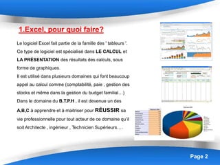 Page 2
1.Excel, pour quoi faire?
Le logiciel Excel fait partie de la famille des ' tableurs '.
Ce type de logiciel est spécialisé dans LE CALCUL et
LA PRÉSENTATION des résultats des calculs, sous
forme de graphiques.
Il est utilisé dans plusieurs domaines qui font beaucoup
appel au calcul comme (comptabilité, paie , gestion des
stocks et même dans la gestion du budget familial…)
Dans le domaine du B.T.P.H , il est devenue un des
A,B,C à apprendre et à maitriser pour RÉUSSIR sa
vie professionnelle pour tout acteur de ce domaine qu’il
soit Architecte , ingénieur , Technicien Supérieurs….
 