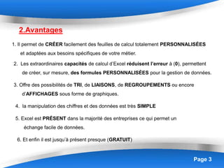 Page 3
2.Avantages
1. Il permet de CRÉER facilement des feuilles de calcul totalement PERSONNALISÉES
et adaptées aux besoins spécifiques de votre métier.
3. Offre des possibilités de TRI, de LIAISONS, de REGROUPEMENTS ou encore
d’AFFICHAGES sous forme de graphiques.
2. Les extraordinaires capacités de calcul d’Excel réduisent l’erreur à (0), permettent
de créer, sur mesure, des formules PERSONNALISÉES pour la gestion de données.
4. la manipulation des chiffres et des données est très SIMPLE
5. Excel est PRÉSENT dans la majorité des entreprises ce qui permet un
échange facile de données.
6. Et enfin il est jusqu’à présent presque (GRATUIT)
 